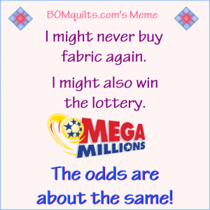 BOMquilts.com's meme: "Merriam-Webster" defines the word "Odds" as: "The probability that one thing is so or will happen rather than another." Sounds to me like we're talking about the same thing when it comes to buying more quilt fabric. How are your odds today?